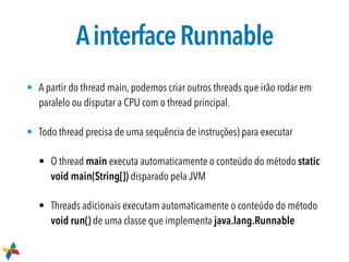 AinterfaceRunnable
• A partir do thread main, podemos criar outros threads que irão rodar em
paralelo ou disputar a CPU com o thread principal.
• Todo thread precisa de uma sequência de instruções) para executar
• O thread main executa automaticamente o conteúdo do método static
void main(String[]) disparado pela JVM
• Threads adicionais executam automaticamente o conteúdo do método
void run() de uma classe que implementa java.lang.Runnable
 