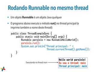 RodandoRunnablenomesmothread
• Um objeto Runnable é um objeto Java qualquer
• O programa abaixo executa o método run() no thread principal (e
imprime também o nome deste thread):
public class ThreadExampleSync {
public static void main(String[] args) {
Runnable paralelo = new RunnableHelloWorld();
paralelo.run();
System.out.println("Thread principal: " +  
Thread.currentThread().getName());
}
}
Hello world paralelo!
Eu sou o thread: main
Thread principal: main
Executando no thread main
 