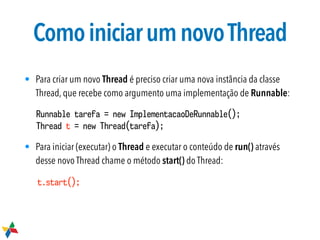 ComoiniciarumnovoThread
• Para criar um novo Thread é preciso criar uma nova instância da classe
Thread, que recebe como argumento uma implementação de Runnable:
• Para iniciar (executar) o Thread e executar o conteúdo de run() através
desse novo Thread chame o método start() do Thread:
Runnable tarefa = new ImplementacaoDeRunnable();
Thread t = new Thread(tarefa);
t.start();
 