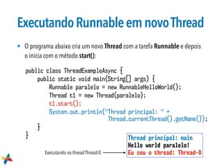 ExecutandoRunnableemnovoThread
• O programa abaixo cria um novo Thread com a tarefa Runnable e depois
o inicia com o método start():
public class ThreadExampleAsync {
public static void main(String[] args) {
Runnable paralelo = new RunnableHelloWorld();
Thread t1 = new Thread(paralelo);
t1.start();
System.out.println("Thread principal: " +  
Thread.currentThread().getName());
}
} Thread principal: main
Hello world paralelo!
Eu sou o thread: Thread-0Executando no thread Thread-0
 