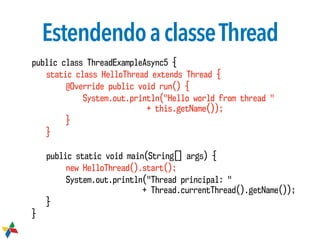 EstendendoaclasseThread
public class ThreadExampleAsync5 {
static class HelloThread extends Thread {
@Override public void run() {
System.out.println("Hello world from thread "  
+ this.getName());
}
}
public static void main(String[] args) {
new HelloThread().start();
System.out.println("Thread principal: "  
+ Thread.currentThread().getName());
}
}
 