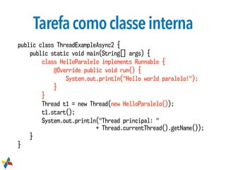 Tarefacomoclasseinterna
public class ThreadExampleAsync2 {
public static void main(String[] args) {
class HelloParalelo implements Runnable {
@Override public void run() {
System.out.println("Hello world paralelo!");
}
}
Thread t1 = new Thread(new HelloParalelo());
t1.start();
System.out.println("Thread principal: "  
+ Thread.currentThread().getName());
}
}
 