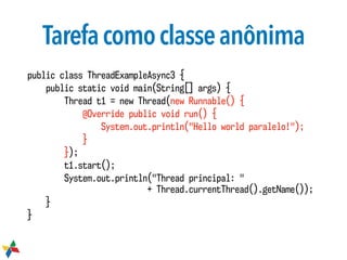 Tarefacomoclasseanônima
public class ThreadExampleAsync3 {
public static void main(String[] args) {
Thread t1 = new Thread(new Runnable() {
@Override public void run() {
System.out.println("Hello world paralelo!");
}
});
t1.start();
System.out.println("Thread principal: "  
+ Thread.currentThread().getName());
}
}
 