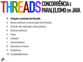 1. Criação e controle de threads
2. Acesso exclusivo e comunicação entre threads
3. Ciclo de vida, aplicações e boas práticas
4. Variáveis atômicas
5. Travas
6. Coleções
7. Sincronizadores
8. Executores e Futures
9. Paralelismo
10. CompletableFuture
THREADSCONCORRÊNCIAE
PARALELISMOEMJAVA
 