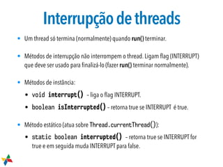 Interrupçãodethreads
• Um thread só termina (normalmente) quando run() terminar.
• Métodos de interrupção não interrompem o thread. Ligam ﬂag (INTERRUPT)
que deve ser usado para ﬁnalizá-lo (fazer run() terminar normalmente).
• Métodos de instância:
• void interrupt() – liga o ﬂag INTERRUPT.
• boolean isInterrupted() – retorna true se INTERRUPT é true.
• Método estático (atua sobre Thread.currentThread()):
• static boolean interrupted() – retorna true se INTERRUPT for
true e em seguida muda INTERRUPT para false.
 