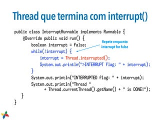 Threadqueterminacominterrupt()
public class InterruptRunnable implements Runnable {
@Override public void run() {
boolean interrupt = false;
while(!interrupt) {
interrupt = Thread.interrupted();
System.out.println(">INTERRUPT flag: " + interrupt);
}
System.out.println("INTERRUPTED flag: " + interrupt);
System.out.println("Thread "  
+ Thread.currentThread().getName() + " is DONE!");
}
}
Repete enquanto
interrupt for false
 