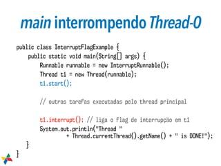 maininterrompendoThread-0
public class InterruptFlagExample {
public static void main(String[] args) {
Runnable runnable = new InterruptRunnable();
Thread t1 = new Thread(runnable);
t1.start();
// outras tarefas executadas pelo thread principal
t1.interrupt(); // liga o flag de interrupção em t1
System.out.println("Thread "  
+ Thread.currentThread().getName() + " is DONE!");
}
}
 