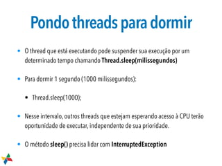 Pondothreadsparadormir
• O thread que está executando pode suspender sua execução por um
determinado tempo chamando Thread.sleep(milissegundos)
• Para dormir 1 segundo (1000 milissegundos):
• Thread.sleep(1000);
• Nesse intervalo, outros threads que estejam esperando acesso à CPU terão
oportunidade de executar, independente de sua prioridade.
• O método sleep() precisa lidar com InterruptedException
 