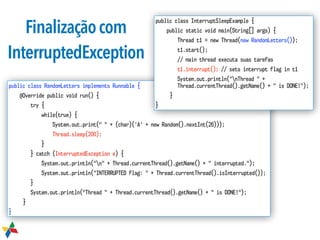 Finalizaçãocom
InterruptedException
public class RandomLetters implements Runnable {
@Override public void run() {
try {
while(true) {
System.out.print(" " + (char)('A' + new Random().nextInt(26)));
Thread.sleep(200);
}
} catch (InterruptedException e) {
System.out.println("n" + Thread.currentThread().getName() + " interrupted.");
System.out.println("INTERRUPTED flag: " + Thread.currentThread().isInterrupted());
}
System.out.println("Thread " + Thread.currentThread().getName() + " is DONE!");
}
}
public class InterruptSleepExample {
public static void main(String[] args) {
Thread t1 = new Thread(new RandomLetters());
t1.start();
// main thread executa suas tarefas
t1.interrupt(); // sets interrupt flag in t1
System.out.println("nThread " +  
Thread.currentThread().getName() + " is DONE!");
}
}
 