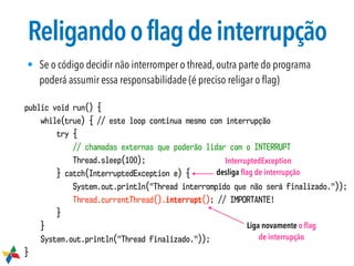 Religandooflagdeinterrupção
• Se o código decidir não interromper o thread, outra parte do programa
poderá assumir essa responsabilidade (é preciso religar o ﬂag)
public void run() {
while(true) { // este loop continua mesmo com interrupção
try {
// chamadas externas que poderão lidar com o INTERRUPT
Thread.sleep(100);
} catch(InterruptedException e) {
System.out.println("Thread interrompido que não será finalizado."));
Thread.currentThread().interrupt(); // IMPORTANTE!
}
}
System.out.println("Thread finalizado."));
}
InterruptedException
desliga ﬂag de interrupção
Liga novamente o ﬂag
de interrupção
 