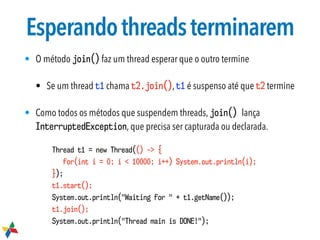 Esperandothreadsterminarem
• O método join() faz um thread esperar que o outro termine
• Se um thread t1 chama t2.join(), t1 é suspenso até que t2 termine
• Como todos os métodos que suspendem threads, join() lança
InterruptedException, que precisa ser capturada ou declarada.
Thread t1 = new Thread(() -> {
for(int i = 0; i < 10000; i++) System.out.println(i);
});
t1.start();
System.out.println("Waiting for " + t1.getName());
t1.join();
System.out.println("Thread main is DONE!");
 
