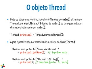 OobjetoThread
• Pode-se obter uma referência ao objeto Thread do main() chamando
Thread.currentThread() dentro do main() ou qualquer método
chamado diretamente por main():
Thread principal = Thread.currentThread();
• Agora é possível chamar métodos de instância da classe Thread.
System.out.println("Nome do thread: "  
+ principal.getName()); // imprime main
System.out.println("Thread toString(): "  
+ principal); // imprime [main, 5, main]
 