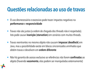 Questõesrelacionadasaousodetravas
• O uso desnecessário e excessivo pode trazer impactos negativos na
performance e responsividade
• Travas não são justas (a ordem de chegada dos threads não é respeitada).
Isto pode causar inanição (starvation) em cenários com muitos threads.
• Travas reentrantes no mesmo objeto não causam impasse (deadlock) em
Java, mas a possibilidade existe em blocos sincronizados aninhados que
obtém travas e devolvem em ordem diferente
• Não há garantia de acesso exclusivo se referências não forem conﬁnadas ao
objeto (havendo vazamento, elas podem ser manipuladas externamente)
 