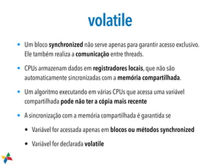 volatile
• Um bloco synchronized não serve apenas para garantir acesso exclusivo.
Ele também realiza a comunicação entre threads.
• CPUs armazenam dados em registradores locais, que não são
automaticamente sincronizadas com a memória compartilhada.
• Um algoritmo executando em várias CPUs que acessa uma variável
compartilhada pode não ter a cópia mais recente
• A sincronização com a memória compartilhada é garantida se
• Variável for acessada apenas em blocos ou métodos synchronized
• Variável for declarada volatile
 