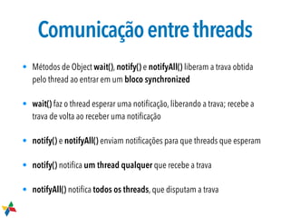 Comunicaçãoentrethreads
• Métodos de Object wait(), notify() e notifyAll() liberam a trava obtida
pelo thread ao entrar em um bloco synchronized
• wait() faz o thread esperar uma notiﬁcação, liberando a trava; recebe a
trava de volta ao receber uma notiﬁcação
• notify() e notifyAll() enviam notiﬁcações para que threads que esperam
• notify() notiﬁca um thread qualquer que recebe a trava
• notifyAll() notiﬁca todos os threads, que disputam a trava
 