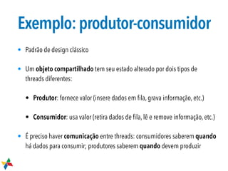 Exemplo:produtor-consumidor
• Padrão de design clássico
• Um objeto compartilhado tem seu estado alterado por dois tipos de
threads diferentes:
• Produtor: fornece valor (insere dados em ﬁla, grava informação, etc.)
• Consumidor: usa valor (retira dados de ﬁla, lê e remove informação, etc.)
• É preciso haver comunicação entre threads: consumidores saberem quando
há dados para consumir; produtores saberem quando devem produzir
 