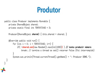 Produtor
public class Producer implements Runnable {
private SharedObject shared;
private static final int TENTATIVAS = 3;
Producer(SharedObject shared) { this.shared = shared; }
@Override public void run() {
for (int i = 0; i < TENTATIVAS; i++) {
if( !shared.set(new Random().nextInt(1000)) ) // tenta produzir número
break; // termina o thread se set() retornar false (foi interrompido)
}
System.out.println(Thread.currentThread().getName() + ": Producer DONE.");
}
}
 