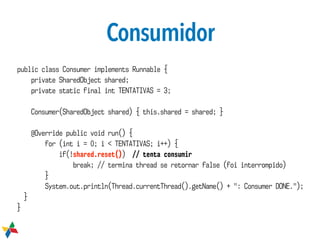 Consumidor
public class Consumer implements Runnable {
private SharedObject shared;
private static final int TENTATIVAS = 3;
Consumer(SharedObject shared) { this.shared = shared; }
@Override public void run() {
for (int i = 0; i < TENTATIVAS; i++) {
if(!shared.reset()) // tenta consumir
break; // termina thread se retornar false (foi interrompido)
}
System.out.println(Thread.currentThread().getName() + ": Consumer DONE.");
}
}
 