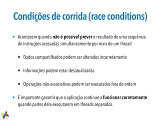 Condiçõesdecorrida(raceconditions)
• Acontecem quando não é possível prever o resultado de uma sequência
de instruções acessadas simultaneamente por mais de um thread
• Dados compartilhados podem ser alterados incorretamente
• Informações podem estar desatualizadas
• Operações não-associativas podem ser executadas fora de ordem
• É importante garantir que a aplicação continue a funcionar corretamente
quando partes dela executarem em threads separados.
 