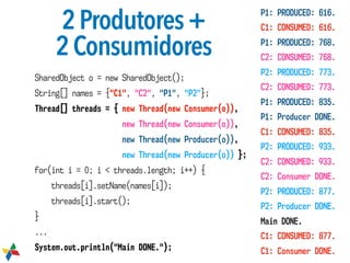 2Produtores+

2Consumidores
SharedObject o = new SharedObject();
String[] names = {"C1", "C2", "P1", "P2"};
Thread[] threads = { new Thread(new Consumer(o)),
new Thread(new Consumer(o)),
new Thread(new Producer(o)),
new Thread(new Producer(o)) };
for(int i = 0; i < threads.length; i++) {
threads[i].setName(names[i]);
threads[i].start();
}
...
System.out.println("Main DONE.");
P1: PRODUCED: 616.
C1: CONSUMED: 616.
P1: PRODUCED: 768.
C2: CONSUMED: 768.
P2: PRODUCED: 773.
C2: CONSUMED: 773.
P1: PRODUCED: 835.
P1: Producer DONE.
C1: CONSUMED: 835.
P2: PRODUCED: 933.
C2: CONSUMED: 933.
C2: Consumer DONE.
P2: PRODUCED: 877.
P2: Producer DONE.
Main DONE.
C1: CONSUMED: 877.
C1: Consumer DONE.
 