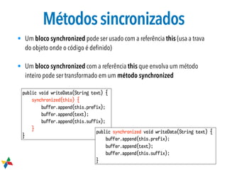Métodossincronizados
• Um bloco synchronized pode ser usado com a referência this (usa a trava
do objeto onde o código é deﬁnido)
• Um bloco synchronized com a referência this que envolva um método
inteiro pode ser transformado em um método synchronized
public void writeData(String text) {
synchronized(this) {
buffer.append(this.prefix);
buffer.append(text);
buffer.append(this.suffix);
}
}
public synchronized void writeData(String text) {
buffer.append(this.prefix);
buffer.append(text);
buffer.append(this.suffix);
}
 