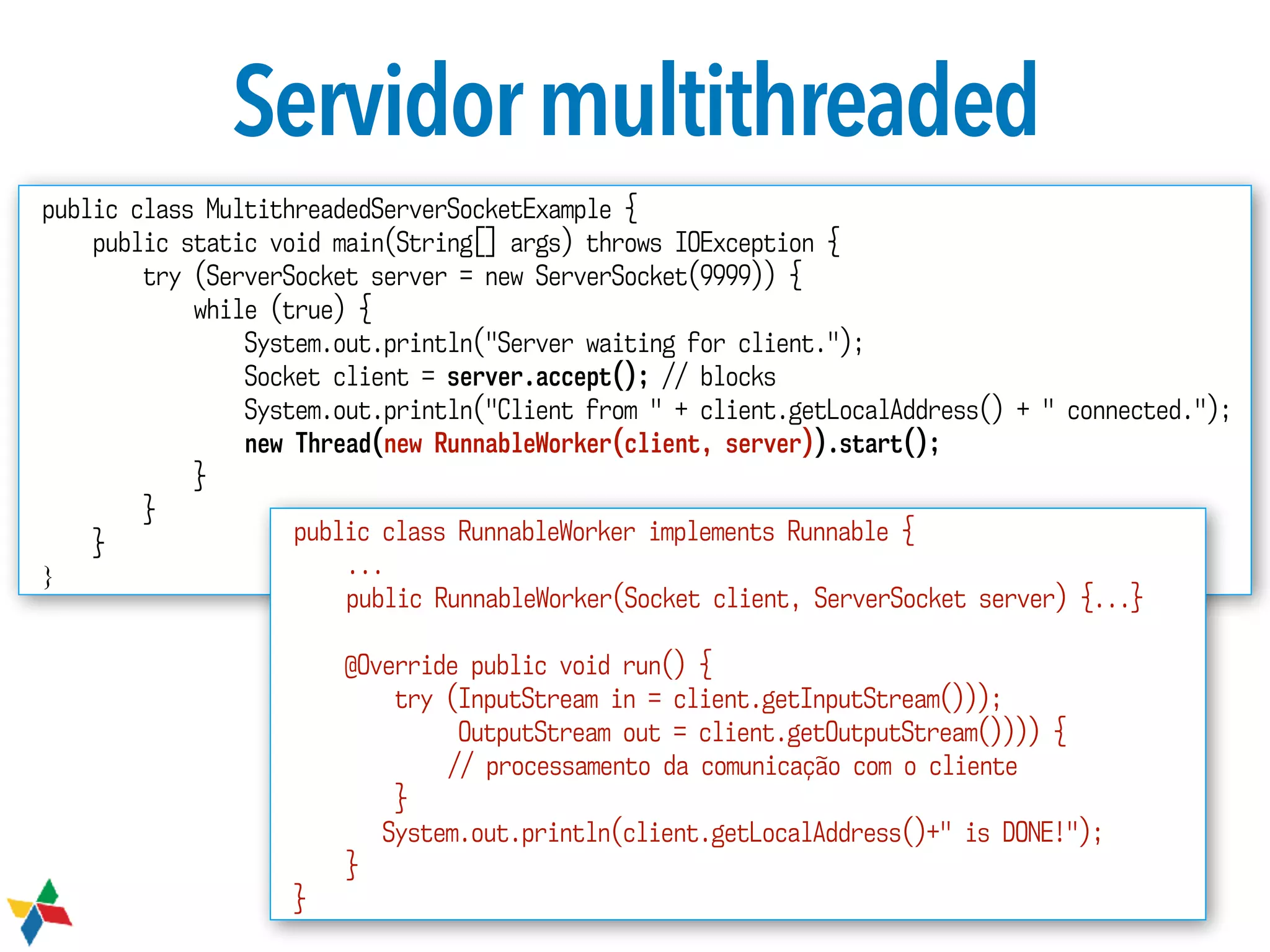 Servidormultithreaded
public class MultithreadedServerSocketExample {
public static void main(String[] args) throws IOException {
try (ServerSocket server = new ServerSocket(9999)) {
while (true) {
System.out.println("Server waiting for client.");
Socket client = server.accept(); // blocks
System.out.println("Client from " + client.getLocalAddress() + " connected.");
new Thread(new RunnableWorker(client, server)).start();
}
}
}
}
public class RunnableWorker implements Runnable {
...
public RunnableWorker(Socket client, ServerSocket server) {...}
@Override public void run() {
try (InputStream in = client.getInputStream()));
OutputStream out = client.getOutputStream()))) {
// processamento da comunicação com o cliente
}
System.out.println(client.getLocalAddress()+" is DONE!");
}
}
 