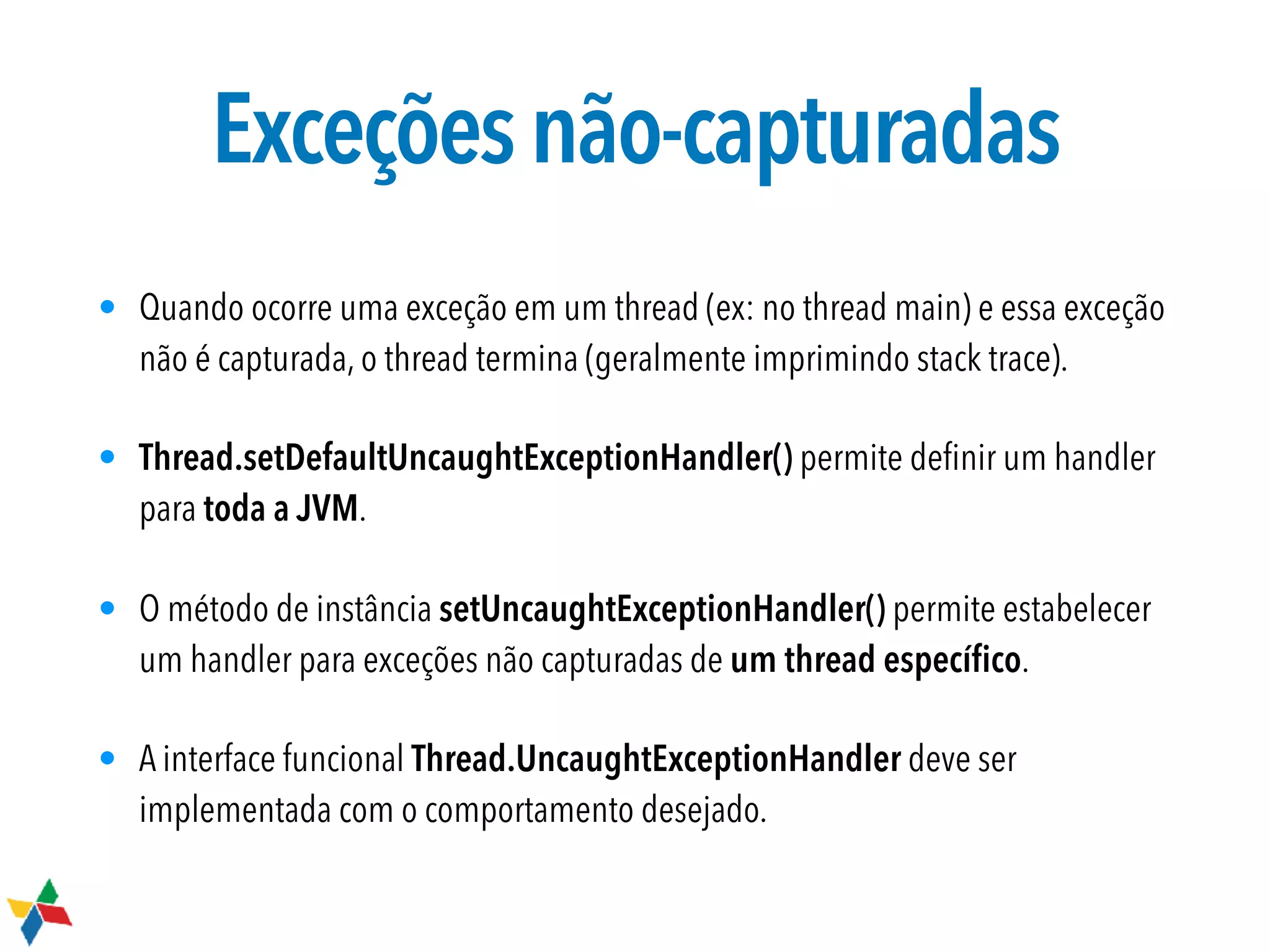Exceçõesnão-capturadas
• Quando ocorre uma exceção em um thread (ex: no thread main) e essa exceção
não é capturada, o thread termina (geralmente imprimindo stack trace).
• Thread.setDefaultUncaughtExceptionHandler() permite deﬁnir um handler
para toda a JVM.
• O método de instância setUncaughtExceptionHandler() permite estabelecer
um handler para exceções não capturadas de um thread especíﬁco.
• A interface funcional Thread.UncaughtExceptionHandler deve ser
implementada com o comportamento desejado.
 