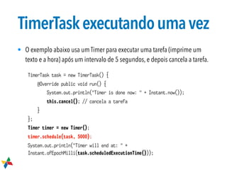 TimerTaskexecutandoumavez
• O exemplo abaixo usa um Timer para executar uma tarefa (imprime um
texto e a hora) após um intervalo de 5 segundos, e depois cancela a tarefa.
TimerTask task = new TimerTask() {
@Override public void run() {
System.out.println("Timer is done now: " + Instant.now());
this.cancel(); // cancela a tarefa
}
};
Timer timer = new Timer();
timer.schedule(task, 5000);
System.out.println("Timer will end at: " +
Instant.ofEpochMilli(task.scheduledExecutionTime()));
 