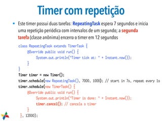 Timercomrepetição
• Este timer possui duas tarefas: RepeatingTask espera 7 segundos e inicia
uma repetição periódica com intervalos de um segundo; a segunda
tarefa (classe anônima) encerra o timer em 12 segundos
class RepeatingTask extends TimerTask {
@Override public void run() {
System.out.println("Timer tick at: " + Instant.now());
}
}
Timer timer = new Timer();
timer.schedule(new RepeatingTask(), 7000, 1000); // start in 7s, repeat every 1s
timer.schedule(new TimerTask() {
@Override public void run() {
System.out.println("Timer is done: " + Instant.now());
timer.cancel(); // cancela o timer
}
}, 12000);
 