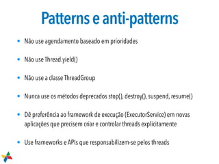 Patternseanti-patterns
• Não use agendamento baseado em prioridades
• Não use Thread.yield()
• Não use a classe ThreadGroup
• Nunca use os métodos deprecados stop(), destroy(), suspend, resume()
• Dê preferência ao framework de execução (ExecutorService) em novas
aplicações que precisem criar e controlar threads explicitamente
• Use frameworks e APIs que responsabilizem-se pelos threads
 