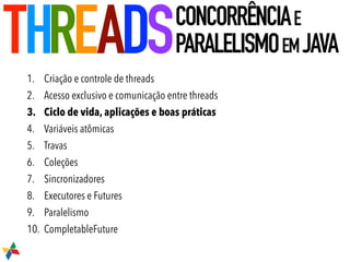 1. Criação e controle de threads
2. Acesso exclusivo e comunicação entre threads
3. Ciclo de vida, aplicações e boas práticas
4. Variáveis atômicas
5. Travas
6. Coleções
7. Sincronizadores
8. Executores e Futures
9. Paralelismo
10. CompletableFuture
THREADSCONCORRÊNCIAE
PARALELISMOEMJAVA
 