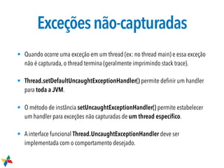 Exceçõesnão-capturadas
• Quando ocorre uma exceção em um thread (ex: no thread main) e essa exceção
não é capturada, o thread termina (geralmente imprimindo stack trace).
• Thread.setDefaultUncaughtExceptionHandler() permite deﬁnir um handler
para toda a JVM.
• O método de instância setUncaughtExceptionHandler() permite estabelecer
um handler para exceções não capturadas de um thread especíﬁco.
• A interface funcional Thread.UncaughtExceptionHandler deve ser
implementada com o comportamento desejado.
 
