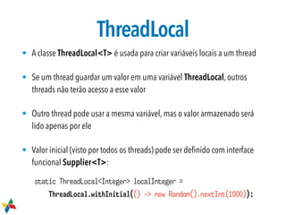 ThreadLocal
• A classe ThreadLocal<T> é usada para criar variáveis locais a um thread
• Se um thread guardar um valor em uma variável ThreadLocal, outros
threads não terão acesso a esse valor
• Outro thread pode usar a mesma variável, mas o valor armazenado será
lido apenas por ele
• Valor inicial (visto por todos os threads) pode ser deﬁnido com interface
funcional Supplier<T>:
static ThreadLocal<Integer> localInteger =
ThreadLocal.withInitial(() -> new Random().nextInt(1000));
 