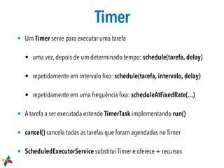 Timer
• Um Timer serve para executar uma tarefa
• uma vez, depois de um determinado tempo: schedule(tarefa, delay)

• repetidamente em intervalo ﬁxo: schedule(tarefa, intervalo, delay)
• repetidamente em uma frequência ﬁxa: scheduleAtFixedRate(...)
• A tarefa a ser executada estende TimerTask implementando run()
• cancel() cancela todas as tarefas que foram agendadas no Timer
• ScheduledExecutorService substitui Timer e oferece + recursos
 