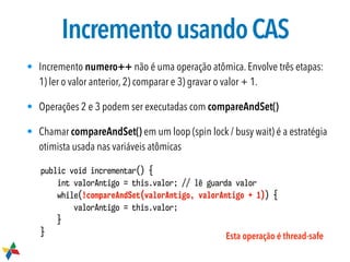 IncrementousandoCAS
• Incremento numero++ não é uma operação atômica. Envolve três etapas:
1) ler o valor anterior, 2) comparar e 3) gravar o valor + 1.
• Operações 2 e 3 podem ser executadas com compareAndSet()
• Chamar compareAndSet() em um loop (spin lock / busy wait) é a estratégia
otimista usada nas variáveis atômicas
public void incrementar() {
int valorAntigo = this.valor; // lê guarda valor
while(!compareAndSet(valorAntigo, valorAntigo + 1)) {
valorAntigo = this.valor;
}
} Esta operação é thread-safe
 
