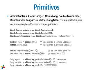 Primitivos
• AtomicBoolean, AtomicInteger, AtomicLong, DoubleAccumulator,
DoubleAdder, LongAccumulator e LongAdder contém métodos para
realizar operações atômicas em tipos primitivos
AtomicBoolean astate = new AtomicBoolean(true);
AtomicInteger acount = new AtomicInteger(100);
AtomicLong aTimestamp = new AtomicLong(Instant.now().toEpochMilli());
boolean valor = astate.get(); // equivalente à leitura volatile
astate.set(false); // equivalente à gravação volatile
acount.compareAndSet(100,-34); // se 100, mude para -34
int resultado = acount.addAndGet(234); // resultado = 200
long agora = aTimestamp.getAndIncrement(); // timestamp++
long mais2ms = aTimestamp.incrementAndGet(); // ++timestamp;
long tsAmanha = aTimestamp.addAndGet(24*2300*1000);
 