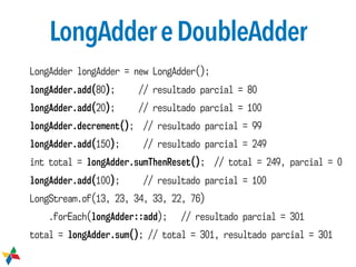 LongAddereDoubleAdder
LongAdder longAdder = new LongAdder();
longAdder.add(80); // resultado parcial = 80
longAdder.add(20); // resultado parcial = 100
longAdder.decrement(); // resultado parcial = 99
longAdder.add(150); // resultado parcial = 249
int total = longAdder.sumThenReset(); // total = 249, parcial = 0
longAdder.add(100); // resultado parcial = 100
LongStream.of(13, 23, 34, 33, 22, 76)
.forEach(longAdder::add); // resultado parcial = 301
total = longAdder.sum(); // total = 301, resultado parcial = 301
 