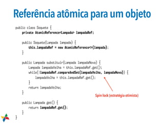 Referênciaatômicaparaumobjeto
public class Soquete {
private AtomicReference<Lampada> lampadaRef;
public Soquete(Lampada lampada) {
this.lampadaRef = new AtomicReference<>(lampada);
}
public Lampada substituir(Lampada lampadaNova) {
Lampada lampadaVelha = this.lampadaRef.get();
while(!lampadaRef.compareAndSet(lampadaVelha, lampadaNova)) {
lampadaVelha = this.lampadaRef.get();
}
return lampadaVelha;
}
public Lampada get() {
return lampadaRef.get();
}
}
Spin lock (estratégia otimista)
 