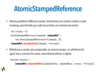 AtomicStampedReference
• Detecta problema ABA com versão; Incrementa um número inteiro a cada
mudança, permitindo que cada troca tenha um número de versão
• Referência e versão são comparados ao mesmo tempo: se referência for
igual mas o número for outro, outro thread alterou o objeto
int trocas = 0;
AtomicStampedReference<Lampada> lampadaRef =
new AtomicStampedReference<>(lampada, 0);
lampadaRef.attemptStamp(lampada, ++trocas);
boolean sucesso =
lampadaRef.compareAndSet(lampadaVelha, lampadaNova, trocas, ++trocas);
 