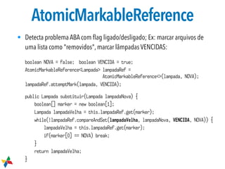 AtomicMarkableReference
• Detecta problema ABA com ﬂag ligado/desligado; Ex: marcar arquivos de
uma lista como "removidos", marcar lâmpadas VENCIDAS:
boolean NOVA = false; boolean VENCIDA = true;
AtomicMarkableReference<Lampada> lampadaRef =  
AtomicMarkableReference<>(lampada, NOVA);
lampadaRef.attemptMark(lampada, VENCIDA);
public Lampada substituir(Lampada lampadaNova) {
boolean[] marker = new boolean[1];
Lampada lampadaVelha = this.lampadaRef.get(marker);
while(!lampadaRef.compareAndSet(lampadaVelha, lampadaNova, VENCIDA, NOVA)) {
lampadaVelha = this.lampadaRef.get(marker);
if(marker[0] == NOVA) break;
}
return lampadaVelha;
}
 