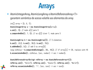 Arrays
• AtomicIntegerArray,AtomicLongArray e AtomicReferenceArray<T>
garantem semântica de acesso volatile aos elementos do array
int[] array = {5, 6, 7};
AtomicIntegerArray a = new AtomicIntegerArray(array);
a.set(1, 5); // mude a[1] para 5
a.compareAndSet(2, 7, 5); // se a[2] tiver 7, mude para 5
AtomicLongArray b = new AtomicLongArray(3); // 3 elementos
b.set(0, 12L); b.set(1, 36L); b.set(2, 76L);
b.addAndGet(0, 5L); // add 5 to array[0]
long oldValue = b.compareAndExchange(1, 36L, 45L); // if array[1] == 36, replace with 45
b.accumulateAndGet(3, oldValue, (acc, number) -> acc + number);
AtomicReferenceArray<String> refArray = new AtomicReferenceArray<>(3);
refArray.set(0, "Hello"); refArray.set(1, "Atomic"); refArray.set(2, "World");
refArray.accumulateAndGet(2, "!", (acc, text) -> acc + text);
 