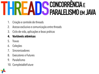 1. Criação e controle de threads
2. Acesso exclusivo e comunicação entre threads
3. Ciclo de vida, aplicações e boas práticas
4. Variáveis atômicas
5. Travas
6. Coleções
7. Sincronizadores
8. Executores e Futures
9. Paralelismo
10. CompletableFuture
THREADSCONCORRÊNCIAE
PARALELISMOEMJAVA
 