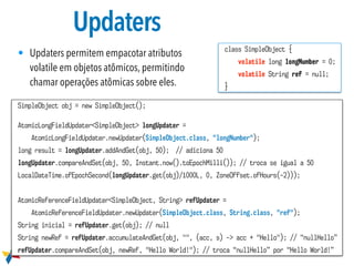 Updaters
• Updaters permitem empacotar atributos
volatile em objetos atômicos, permitindo
chamar operações atômicas sobre eles.
SimpleObject obj = new SimpleObject();
AtomicLongFieldUpdater<SimpleObject> longUpdater =
AtomicLongFieldUpdater.newUpdater(SimpleObject.class, "longNumber");
long result = longUpdater.addAndGet(obj, 50); // adiciona 50
longUpdater.compareAndSet(obj, 50, Instant.now().toEpochMilli()); // troca se igual a 50
LocalDateTime.ofEpochSecond(longUpdater.get(obj)/1000L, 0, ZoneOffset.ofHours(-2)));
AtomicReferenceFieldUpdater<SimpleObject, String> refUpdater =
AtomicReferenceFieldUpdater.newUpdater(SimpleObject.class, String.class, "ref");
String inicial = refUpdater.get(obj); // null
String newRef = refUpdater.accumulateAndGet(obj, "", (acc, s) -> acc + "Hello"); // “nullHello”
refUpdater.compareAndSet(obj, newRef, "Hello World!"); // troca “nullHello” por “Hello World!”
class SimpleObject {
volatile long longNumber = 0;
volatile String ref = null;
}
 