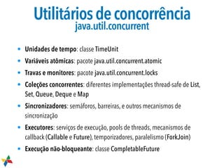 Utilitáriosdeconcorrência

java.util.concurrent
• Unidades de tempo: classe TimeUnit
• Variáveis atômicas: pacote java.util.concurrent.atomic
• Travas e monitores: pacote java.util.concurrent.locks
• Coleções concorrentes: diferentes implementações thread-safe de List,
Set, Queue, Deque e Map
• Sincronizadores: semáforos, barreiras, e outros mecanismos de
sincronização
• Executores: serviços de execução, pools de threads, mecanismos de
callback (Callable e Future), temporizadores, paralelismo (ForkJoin)
• Execução não-bloqueante: classe CompletableFuture
 