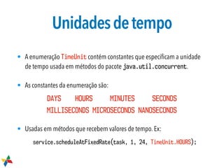 Unidadesdetempo
• A enumeração TimeUnit contém constantes que especiﬁcam a unidade
de tempo usada em métodos do pacote java.util.concurrent.
• As constantes da enumeração são:
DAYS HOURS MINUTES SECONDS 
MILLISECONDS MICROSECONDS NANOSECONDS
• Usadas em métodos que recebem valores de tempo. Ex:
service.scheduleAtFixedRate(task, 1, 24, TimeUnit.HOURS);
 