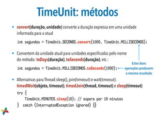 TimeUnit:métodos
• convert(duração, unidade) converte a duração expressa em uma unidade
informada para a atual
int segundos = TimeUnit.SECONDS.convert(1000, TimeUnit.MILLISECONDS);
• Convertem da unidade atual para unidades especiﬁcadas pelo nome  
do método: toDays(duração), toSeconds(duração), etc.:
int segundos = TimeUnit.MILLISECONDS.toSeconds(1000);
• Alternativas para Thread.sleep(), join(timeout) e wait(timeout):
timedWait(objeto, timeout), timedJoin(thread, timeout) e sleep(timeout)
try {
TimeUnit.MINUTES.sleep(10); // espera por 10 minutos
} catch (InterruptedException ignored) {}
Estas duas
operações produzem
o mesmo resultado
 