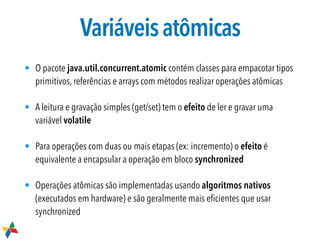 Variáveisatômicas
• O pacote java.util.concurrent.atomic contém classes para empacotar tipos
primitivos, referências e arrays com métodos realizar operações atômicas
• A leitura e gravação simples (get/set) tem o efeito de ler e gravar uma
variável volatile
• Para operações com duas ou mais etapas (ex: incremento) o efeito é
equivalente a encapsular a operação em bloco synchronized
• Operações atômicas são implementadas usando algoritmos nativos
(executados em hardware) e são geralmente mais eﬁcientes que usar
synchronized
 