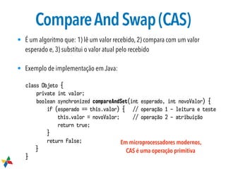 CompareAndSwap(CAS)
• É um algoritmo que: 1) lê um valor recebido, 2) compara com um valor
esperado e, 3) substitui o valor atual pelo recebido
• Exemplo de implementação em Java:
class Objeto {
private int valor;
boolean synchronized compareAndSet(int esperado, int novoValor) {
if (esperado == this.valor) { // operação 1 – leitura e teste
this.valor = novoValor; // operação 2 – atribuição
return true;
}
return false;
}
}
Em microprocessadores modernos,
CAS é uma operação primitiva
 