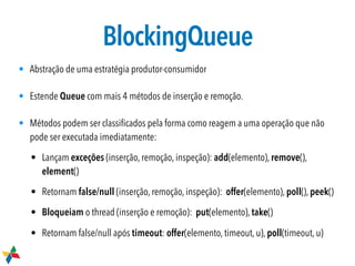 BlockingQueue
• Abstração de uma estratégia produtor-consumidor
• Estende Queue com mais 4 métodos de inserção e remoção.
• Métodos podem ser classiﬁcados pela forma como reagem a uma operação que não
pode ser executada imediatamente:
• Lançam exceções (inserção, remoção, inspeção): add(elemento), remove(),
element()
• Retornam false/null (inserção, remoção, inspeção): offer(elemento), poll(), peek()
• Bloqueiam o thread (inserção e remoção): put(elemento), take()
• Retornam false/null após timeout: offer(elemento, timeout, u), poll(timeout, u)
 