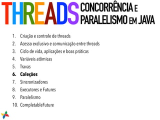 1. Criação e controle de threads
2. Acesso exclusivo e comunicação entre threads
3. Ciclo de vida, aplicações e boas práticas
4. Variáveis atômicas
5. Travas
6. Coleções
7. Sincronizadores
8. Executores e Futures
9. Paralelismo
10. CompletableFuture
THREADSCONCORRÊNCIAE
PARALELISMOEMJAVA
 